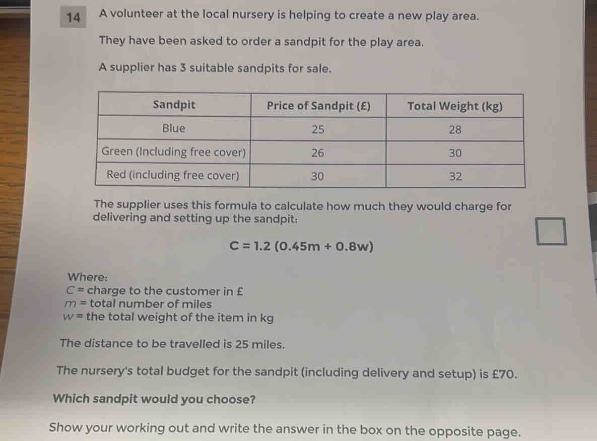 A volunteer at the local nursery is helping to create a new play area. 
They have been asked to order a sandpit for the play area. 
A supplier has 3 suitable sandpits for sale. 
The supplier uses this formula to calculate how much they would charge for 
delivering and setting up the sandpit:
C=1.2(0.45m+0.8w)
□ 
Where:
C= charge to the customer in £
m= total number of miles
w= the total weight of the item in kg
The distance to be travelled is 25 miles. 
The nursery's total budget for the sandpit (including delivery and setup) is £70. 
Which sandpit would you choose? 
Show your working out and write the answer in the box on the opposite page.