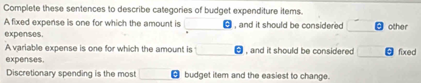 Complete these sentences to describe categories of budget expenditure items. 
A fixed expense is one for which the amount is , and it should be considered other 
expenses. 
A variable expense is one for which the amount is , and it should be considered c fixed 
expenses. 
Discretionary spending is the most budget item and the easiest to change.