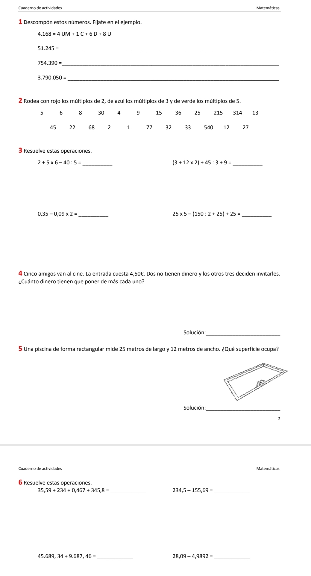 Cuaderno de actividades Matemáticas 
1 Descompón estos números. Fíjate en el ejemplo.
4.168=4UM+1C+6D+8U
51 .245= _ 
754.390= _ 
_ 3.790.050=
2 Rodea con rojo los múltiplos de 2, de azul los múltiplos de 3 y de verde los múltiplos de 5.
5 6 8 30 4 9 15 36 25 215 314 13
45 22 68 2 1 77 32 33 540 12 27
3 Resuelve estas operaciones. 
_ 2+5* 6-40:5=
_ (3+12* 2)+45:3+9=
_ 0,35-0,09* 2=
25* 5-(150:2+25)+25= _ 
4 Cinco amigos van al cine. La entrada cuesta 4,50€. Dos no tienen dinero y los otros tres deciden invitarles. 
¿Cuánto dinero tienen que poner de más cada uno? 
Solución:_ 
5 Una piscina de forma rectangular mide 25 metros de largo y 12 metros de ancho. ¿Qué superficie ocupa? 
Solución:_ 
Cuaderno de actividades Matemáticas 
6 Resuelve estas operaciones. 
__ 234.5-155.69=
45. _ 28.09-4.9892= _