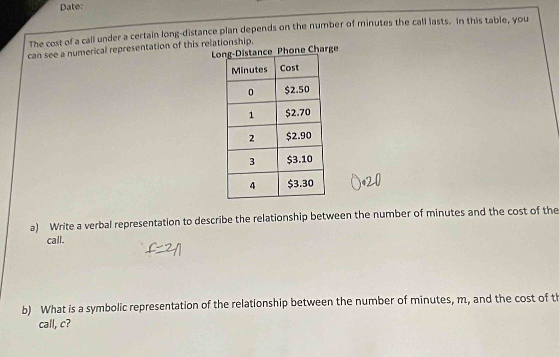 Date: 
The cost of a call under a certain long-distance plan depends on the number of minutes the call lasts. In this table, you 
can see a numerical representation of this relationship. 
one Charge 
a) Write a verbal representation to describe the relationship between the number of minutes and the cost of the 
call. 
b) What is a symbolic representation of the relationship between the number of minutes, m, and the cost of th 
call, c?