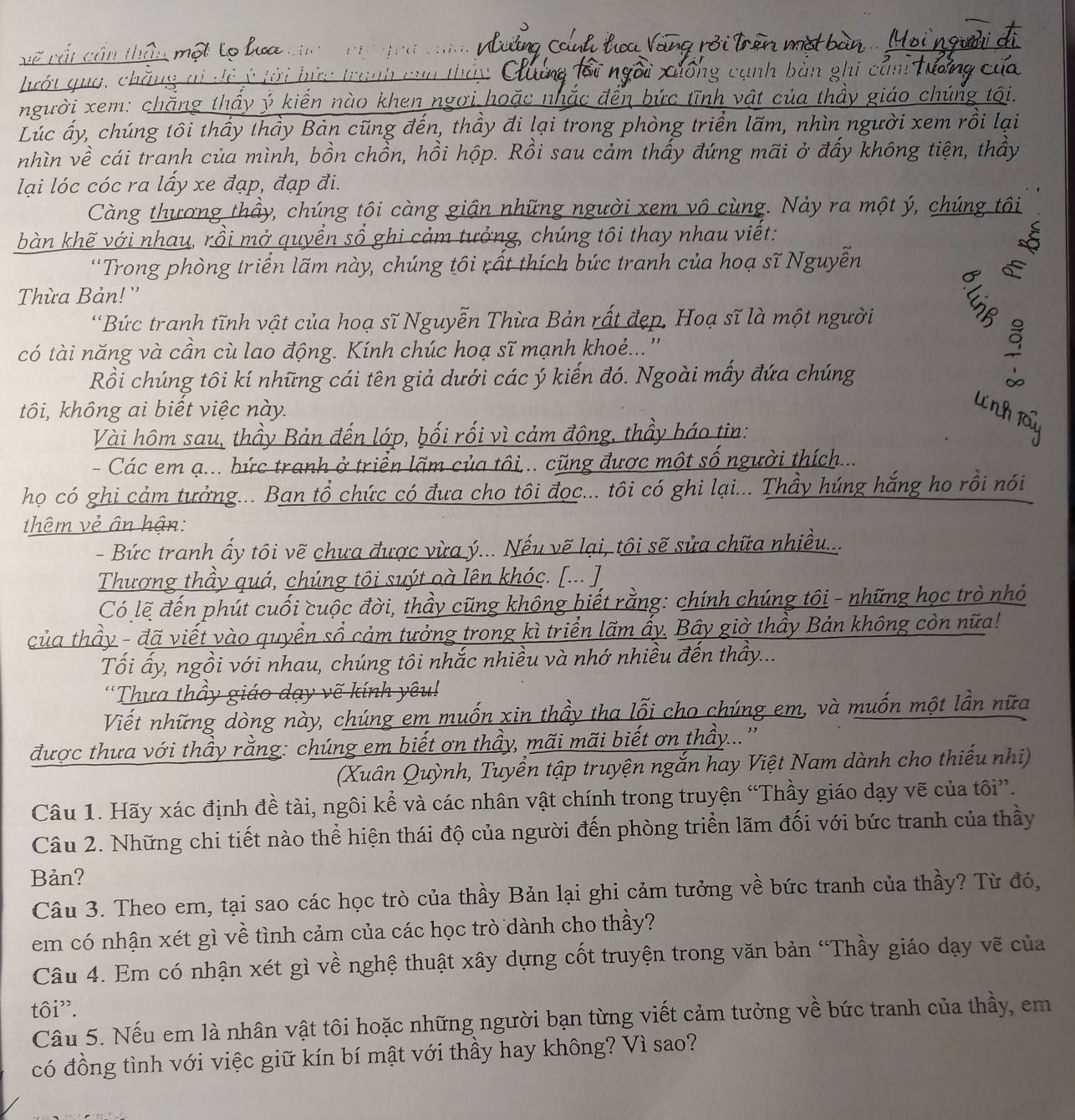 .i . .
V   V    
lướt gua, chăn
người xem: chăng thầy ý kiển nào khen ngời h    t  n h vá la thầy giáo chúng  
Lúc ấy, chúng tôi thầy thầy Bản cũng đến, thầy đi lại trong phòng triển lãm, nhìn người xem rồi lại
nhìn về cái tranh của mình, bồn chồn, hồi hộp. Rồi sau cảm thấy đứng mãi ở đấy không tiện, thầy
lại lóc cóc ra lấy xe đạp, đạp đi.
Càng thương thầy, chúng tôi càng giận những người xem vô cùng. Nảy ra một ý, chúng tôi
bàn khẽ với nhau, rồi mở quyển sổ ghi cảm tưởng, chúng tôi thay nhau viết:
*Trong phòng triển lãm này, chúng tôi rất thích bức tranh của hoạ sĩ Nguyễn

Thừa Bản! ''
'Bức tranh tĩnh vật của hoạ sĩ Nguyễn Thừa Bản rất đẹp. Hoạ sĩ là một người
có tài năng và cần cù lao động. Kính chúc hoạ sĩ mạnh khoẻ...''
Rồi chúng tôi kí những cái tên giả dưới các ý kiến đó. Ngoài mấy đứa chúng
tôi, không ai biết việc này.
In
Vài hôm sau, thầy Bản đến lớp, bối rối vì cảm động, thầy báo tin:
- Các em ạ... bức tranh ở triển lãm của tôi... cũng được một số người thích...
họ có ghi cảm tưởng... Ban tổ chức có đưa cho tôi đọc... tôi có ghi lại... Thầy húng hắng ho rồi nói
thêm vẻ ân hận:
- Bức tranh ấy tôi vẽ chưa được vừa ý... Nếu vẽ lại, tôi sẽ sửa chữa nhiều...
Thương thầy quá, chúng tôi suýt oà lên khóc. [... ] 
Có lẽ đến phút cuối cuộc đời, thầy cũng không biết rằng: chính chúng tôi - những học trò nhỏ
của thầy - đã viết vào quyển sổ cảm tưởng trong kì triển lãm ấy. Bây giờ thầy Bản không còn nữa!
Tối ấy, ngồi với nhau, chúng tôi nhắc nhiều và nhớ nhiều đến thầy...
Thưa thầy giáo dạy vẽ kính yêu !
Viết những dòng này, chúng em muốn xin thầy tha lỗi cho chúng em, và muốn một lần nữa
được thưa với thầy rằng: chúng em biết ơn thầy, mãi mãi biết ơn thầy...''
(Xuân Quỳnh, Tuyển tập truyện ngắn hay Việt Nam dành cho thiếu nhi)
Câu 1. Hãy xác định đề tài, ngôi kể và các nhân vật chính trong truyện “Thầy giáo dạy vẽ của tôi”.
Câu 2. Những chi tiết nào thể hiện thái độ của người đến phòng triển lãm đối với bức tranh của thầy
Bản?
Câu 3. Theo em, tại sao các học trò của thầy Bản lại ghi cảm tưởng về bức tranh của thầy? Từ đó,
em có nhận xét gì về tình cảm của các học trò dành cho thầy?
Câu 4. Em có nhận xét gì về nghệ thuật xây dựng cốt truyện trong văn bản “Thầy giáo dạy vẽ của
tôi".
Câu 5. Nếu em là nhân vật tôi hoặc những người bạn từng viết cảm tưởng về bức tranh của thầy, em
có đồng tình với việc giữ kín bí mật với thầy hay không? Vì sao?