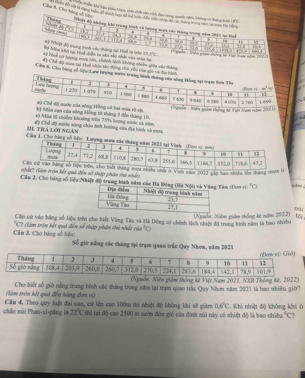 muộc miền khí hậu phía Nam, tính chất cậ
) Biểu đồ cột là dạng biểu đồ t
Câu 5. Cho bảng
kê Việt Nam năm 2022)
sâu sắc nhất vào mùa hạ.
uế có lượng mưa lớn, chênh lệch không nhiều giữa các tháng
d) Chế độ mưa tại Huế chịu tác động chủ yếu của gió và địa 
Câu 6. Cho bảng số liệu:Lưu lượ
ùa rõ rệt.
giám thống kê Việt Nam năm 2021)
b) Mùa cạn của sông Hồng từ tháng 5 đến tháng 10.
c) Mùa lũ chiếm khoảng trên 75% lượng nước cả năm.
922
d) Chế độ nước sông chịu ảnh hưởng của địa hình và mưa.
III. TRÀ LỜI NGẢN
Câu 1. Cho bảng số liệ
ở Vinh năm 2022 gấp bao nhiêu lần tháng mưa
tròn kết quả đến số thập phân thứ nhất). năm 2
Câu 2. Cho bảng số liệu:Nhiệt độ trung bình năm Tàu (Đơn vị ^circ C)
núi
(Nguồn: Niêm giám thống kê năm 2022) tối
Căn cứ vào bảng số liệu trên cho biết Vũng Tàu và Hà Đông có chênh lệch nhiệt độ trung bình năm là bao nhiêu^0C 2? (làm tròn kết quả đến số thập phân thứ nhất cia^0C )
Câu 3. Cho bảng số liệu:
Số giờ nắng các tháng tại trạm quan trắc Quy Nhơn, năm 2021
(Nguồn: Niên giám thống kê Việt Nam 2021, NXB Thống kê, 2022)
Cho biết số giờ nắng trung bình các tháng trong năm tại trạm quan trắc Quy Nhơn năm 2021 là bao nhiêu giờ?
(làm tròn kết quả đến hàng đơn vị)
Câu 4. Theo quy luật đai cao, cứ lên cao 100m thì nhiệt độ không khí sẽ giảm 0,6^0C. Khi nhiệt độ không khí ở
chân núi Phan-xi-pǎng là 22°C thì tại độ cao 2500 m sườn đón gió của đinh núi này có nhiệt độ là bao nhiêu°C )