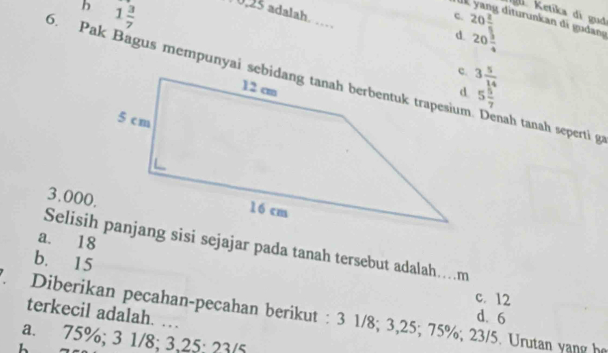 b 1 3/7 
0, 25 adalah 
` y Ketíka di gud
c. beginarrayr 20 20 2/3  20 3/4 endarray diturunkan di g udang
d.
3 5/14 
5. Pak Bagus mempunyai sebidang tanah berbentuk trapesium nah tanah seperti ga
5 5/7 
3.000,
a. 18
Selisih panjang sisi sejajar pada tanah tersebut adalah…m
b. 15
c. 12
terkecil adalah. …
F. Diberikan pecahan-pecahan berikut : 3 1/8; 3, 25; 75%; 23/5. Urutan yang họ
d. 6
a. 75%; 3 1/8; 3, 25 : 23/5