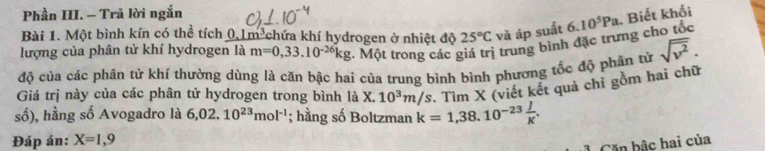 Phần III. - Trã lời ngắn 
Bài 1. Một bình kín có thể tích 0.1m³chứa khí hydrogen ở nhiệt độ 25°C và áp suất 
lượng của phân tử khí hydrogen là m=0,33.10^(-26)kg :. Một trong các giá trị trung bình đặc trưng cho tốc 6.10^5Pa. Biết khối 
độ của các phân tử khí thường dùng là căn bậc hai của trung bình bình phương tốc độ phân tử sqrt(v^2). 
Giá trị này của các phân tử hydrogen trong bình là X.10^3m/s Tìm X (viết kết quả chỉ gồm hai chữ 
số), hằng số Avogadro là 6,02.10^(23)mol^(-1); hằng số Boltzman k=1,38.10^(-23) J/K . 
Đáp án: X=1,9
Căn bậc hai của