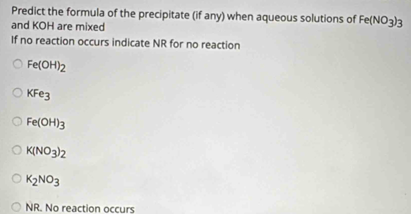 Predict the formula of the precipitate (if any) when aqueous solutions of Fe(NO_3)_3
and KOH are mixed
If no reaction occurs indicate NR for no reaction
Fe(OH)_2
KFe_3
Fe(OH)_3
K(NO_3)_2
K_2NO_3
NR. No reaction occurs