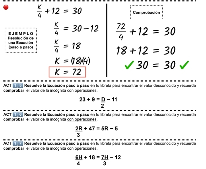  K/4 +12=30
Comprobación 
E J E M P L O  K/4 =30-12  72/4 +12=30
Resolución de 
una Ecuación 
(paso a paso)  K/4 =18
18+12=30
K=(18)(4)
sqrt(30)=30
K=72
ACT ⑤ Resuelve la Ecuación paso a paso en tu libreta para encontrar el valor desconocido y recuerda 
comprobar el valor de la incógnita con operaciones.
23+9= D/2 -11
ACT ① ⑥ Resuelve la Ecuación paso a paso en tu libreta para encontrar el valor desconocido y recuerda 
comprobar el valor de la incógnita con operaciones.
 2R/3 +47=5R-5
ACT ①⑦ Resuelve la Ecuación paso a paso en tu libreta para encontrar el valor desconocido y recuerda 
comprobar el valor de la incógnita con operaciones.
 6H/4 +18= 7H/3 -12