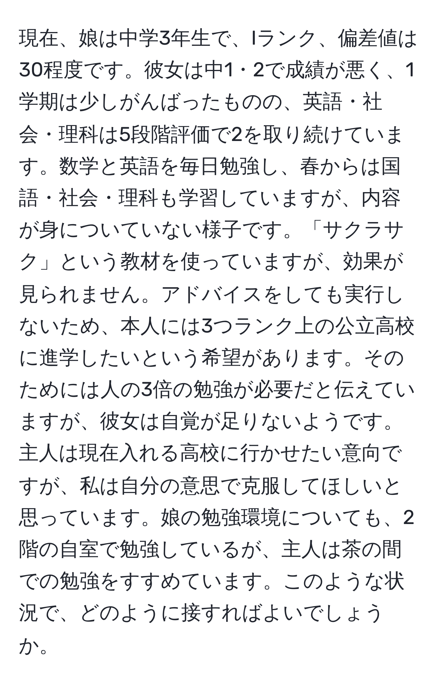 現在、娘は中学3年生で、Iランク、偏差値は30程度です。彼女は中1・2で成績が悪く、1学期は少しがんばったものの、英語・社会・理科は5段階評価で2を取り続けています。数学と英語を毎日勉強し、春からは国語・社会・理科も学習していますが、内容が身についていない様子です。「サクラサク」という教材を使っていますが、効果が見られません。アドバイスをしても実行しないため、本人には3つランク上の公立高校に進学したいという希望があります。そのためには人の3倍の勉強が必要だと伝えていますが、彼女は自覚が足りないようです。主人は現在入れる高校に行かせたい意向ですが、私は自分の意思で克服してほしいと思っています。娘の勉強環境についても、2階の自室で勉強しているが、主人は茶の間での勉強をすすめています。このような状況で、どのように接すればよいでしょうか。