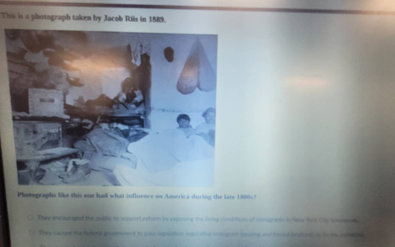 This is a photograph taken by Jacob Riis in 1889.
Photographs like this one had what influence on America during the late 1800s?
They encoutaged the public to support reform by exposing the living conditions of immigants in New Yrk Cly tylese t
They caused the federal government to pass legislation regulsting inmigant housing and forced hndores to lo me ganh lne