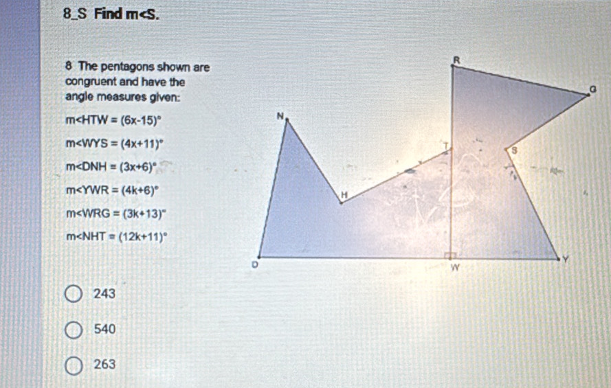 8_S Find m .
8 The pentagons shown are
congruent and have the
angle measures given:
m∠ HTW=(6x-15)^circ 
m∠ WYS=(4x+11)^circ 
m∠ DNH=(3x+6)^circ 
m∠ YWR=(4k+6)^circ 
m∠ WRG=(3k+13)^circ 
m∠ NHT=(12k+11)^circ 
243
540
263