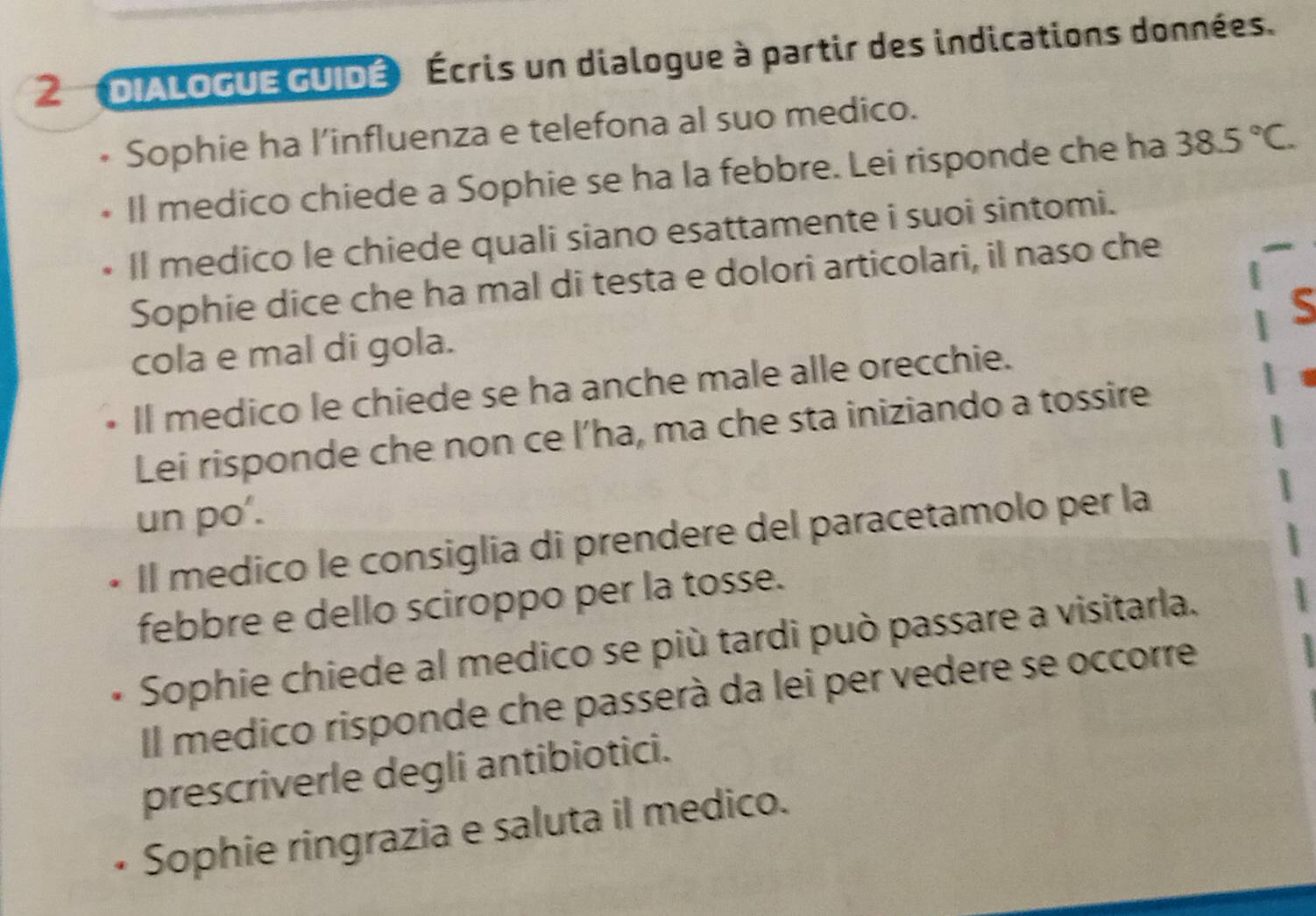 DIALOGUE GUIDÉ Écris un dialogue à partir des indications données. 
Sophie ha l’influenza e telefona al suo medico. 
Il medico chiede a Sophie se ha la febbre. Lei risponde che ha 38.5°C. 
ll medico le chiede quali siano esattamente i suoi sintomi. 
Sophie dice che ha mal di testa e dolori articolari, il naso che 
S 
cola e mal di gola. 
Il medico le chiede se ha anche male alle orecchie. 
Lei risponde che non ce l’ha, ma che sta iniziando a tossire 
un po'. 
Il medico le consiglia di prendere del paracetamolo per la 
febbre e dello sciroppo per la tosse. 
Sophie chiede al medico se più tardi può passare a visitarla. 
Il medico risponde che passerà da lei per vedere se occorre 
prescriverle degli antibiotici. 
Sophie ringrazia e saluta il medico.