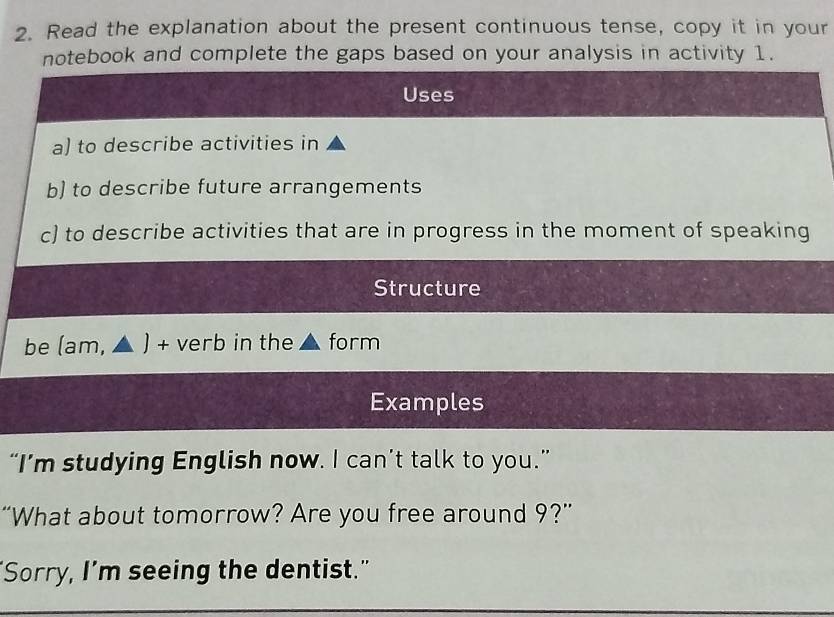 Read the explanation about the present continuous tense, copy it in your 
notebook and complete the gaps based on your analysis in activity 1. 
Uses 
a) to describe activities in 
b) to describe future arrangements 
c) to describe activities that are in progress in the moment of speaking 
Structure 
be (am, ▲ ) + verb in the form 
Examples 
“I’m studying English now. I can’t talk to you.” 
“What about tomorrow? Are you free around 9?” 
"Sorry, I’m seeing the dentist."