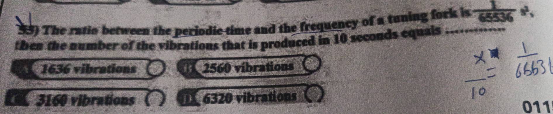 The ratio between the periodic time and the frequency of a tuning fork is  1/65536 s, 
then the number of the vibrations that is produced in 10 seconds equals
46 1636 vibrations 2560 vibrations
3160 vibrations 6320 vibrations
011