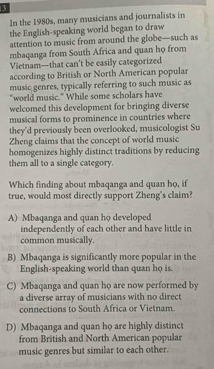 In the 1980s, many musicians and journalists in
the English-speaking world began to draw
attention to music from around the globe—such as
mbaqanga from South Africa and quan họ from
Vietnam—that can’t be easily categorized
according to British or North American popular
music genres, typically referring to such music as
“world music.” While some scholars have
welcomed this development for bringing diverse
musical forms to prominence in countries where
they’d previously been overlooked, musicologist Su
Zheng claims that the concept of world music
homogenizes highly distinct traditions by reducing
them all to a single category.
Which finding about mbaqanga and quan họ, if
true, would most directly support Zheng’s claim?
A) Mbaqanga and quan họ developed
independently of each other and have little in
common musically.
B) Mbaqanga is significantly more popular in the
English-speaking world than quan họ is.
C) Mbaqanga and quan họ are now performed by
a diverse array of musicians with no direct
connections to South Africa or Vietnam.
D) Mbaqanga and quan họ are highly distinct
from British and North American popular
music genres but similar to each other.