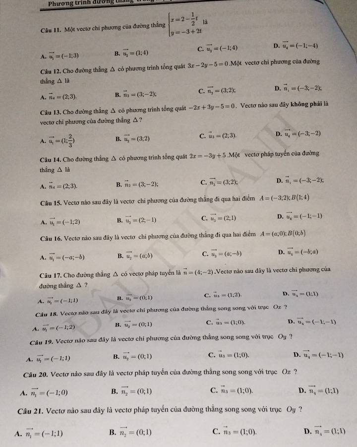 Phương trình đương tháng
Câu 11. Một vectơ chỉ phương của đường thẳng beginarrayl x=2- 1/2 t y=-3+2tendarray. à
A. vector u_1=(-1;3) B. vector u_2=(1;4) C. vector u_2=(-1;4) D. vector u_4=(-1;-4)
Câu 12. Cho đường thẳng Δ có phương trình tổng quát 3x-2y-5=0.Mdot Qt vectơ chi phương của đường
thắng △ la
A. vector n_4=(2;3). B. vector n_2=(3;-2); C. vector n_3=(3;2); D. vector n_1=(-3;-2);
Câu 13. Cho đường thẳng △ có phương trinh tổng quát -2x+3y-5=0 Vectơ nào sau đây không phải là
vectơ chỉ phương của đường thẳng △ ?
A. vector u_1=(1; 2/3 ) B. vector u_2=(3;2) C. vector u_3=(2;3). D. vector u_4=(-3;-2)
Câu 14. Cho đường thẳng △ có phương trình tổng quát 2x=-3y+5.Mdot Qt vectơ pháp tuyển của đường
thẳng △ la
A. vector n_4=(2;3). B. vector n_2=(3;-2); C. vector n_1=(3;2); D. vector n_1=(-3;-2);
Câu 15. Vectơ nào sau đây là vectơ chỉ phương của đường thẳng đi qua hai điểm A=(-3;2);B(1;4)
A. vector u_1=(-1;2) B. vector u_2=(2;-1) C. vector u_2=(2;1) D. vector u_4=(-1;-1)
Câu 16. Vectơ nào sau đây là vectơ chi phương của đường thẳng đi qua hai điểm A=(a;0);B(0;b)
A. vector u_1=(-a;-b) B. vector u_2=(a;b) C. vector u_3=(a;-b) D. vector u_i=(-b;a)
Câu 17. Cho đường thẳng Δ có vectơ pháp tuyển là vector n=(4;-2).Vectơ nào sau đây là vectơ chỉ phương của
đường thẳng △ ?
A. vector u_i=(-1;1) B. vector u_2=(0;1) C. vector u_3=(1;2). D. vector u_4=(1;1)
Câu 18. Vectơ nào sau đây là vectơ chỉ phương của đường thẳng song song với trục Ox ?
A. vector u_1=(-1;2) B. vector u_2=(0;1) C. vector u_3=(1;0). D. vector u_4=(-1;-1)
Câu 19. Vectơ nào sau đây là vectơ chỉ phương của đường thẳng song song với trục Oy ?
A. vector u_1=(-1;1) B. vector u_2=(0;1)
C. vector u_3=(1;0). D. vector u_4=(-1;-1)
Câu 20. Vectơ nảo sau đây là vectơ pháp tuyển của đường thắng song song với trục Or  ?
A. vector n_1=(-1;0) B. vector n_2=(0;1) C. vector n_3=(1;0). D. vector n_4=(1;1)
Câu 21. Vectơ nào sau đây là vectơ pháp tuyển của đường thắng song song với trục Oy?
A. vector n_1=(-1;1) B. vector n_2=(0;1) C. vector n_3=(1;0). D. vector n_4=(1;1)