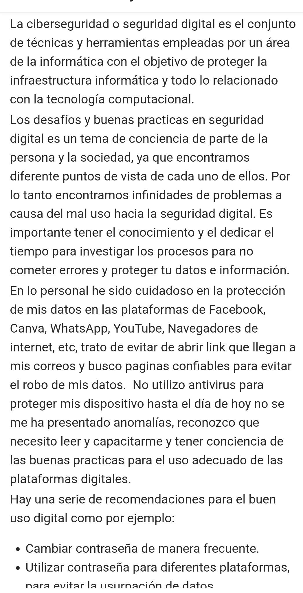 La ciberseguridad o seguridad digital es el conjunto
de técnicas y herramientas empleadas por un área
de la informática con el objetivo de proteger la
infraestructura informática y todo lo relacionado
con la tecnología computacional.
Los desafíos y buenas practicas en seguridad
digital es un tema de conciencia de parte de la
persona y la sociedad, ya que encontramos
diferente puntos de vista de cada uno de ellos. Por
lo tanto encontramos infinidades de problemas a
causa del mal uso hacia la seguridad digital. Es
importante tener el conocimiento y el dedicar el
tiempo para investigar los procesos para no
cometer errores y proteger tu datos e información.
En lo personal he sido cuidadoso en la protección
de mis datos en las plataformas de Facebook,
Canva, WhatsApp, YouTube, Navegadores de
internet, etc, trato de evitar de abrir link que llegan a
mis correos y busco paginas confiables para evitar
el robo de mis datos. No utilizo antivirus para
proteger mis dispositivo hasta el día de hoy no se
me ha presentado anomalías, reconozco que
necesito leer y capacitarme y tener conciencia de
las buenas practicas para el uso adecuado de las
plataformas digitales.
Hay una serie de recomendaciones para el buen
uso digital como por ejemplo:
Cambiar contraseña de manera frecuente.
Utilizar contraseña para diferentes plataformas,
para evitar la usurpación de datos