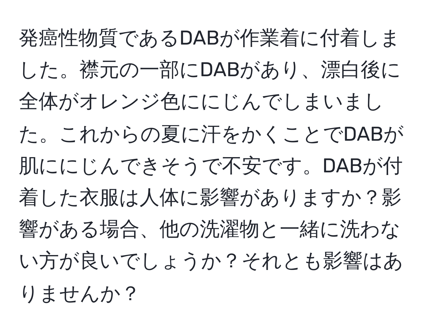 発癌性物質であるDABが作業着に付着しました。襟元の一部にDABがあり、漂白後に全体がオレンジ色ににじんでしまいました。これからの夏に汗をかくことでDABが肌ににじんできそうで不安です。DABが付着した衣服は人体に影響がありますか？影響がある場合、他の洗濯物と一緒に洗わない方が良いでしょうか？それとも影響はありませんか？