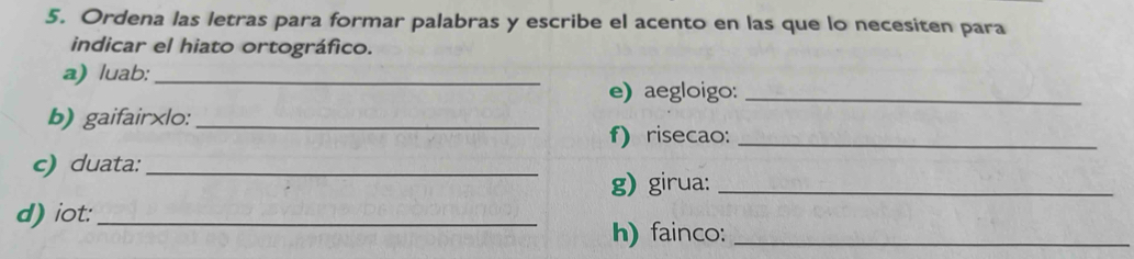 Ordena las letras para formar palabras y escribe el acento en las que lo necesiten para 
indicar el hiato ortográfico. 
a) luab:_ 
e) aegloigo:_ 
b) gaifair×lo:_ 
f) risecao:_ 
c) duata:_ 
g) girua:_ 
d) iot:_ 
h) fainco:_