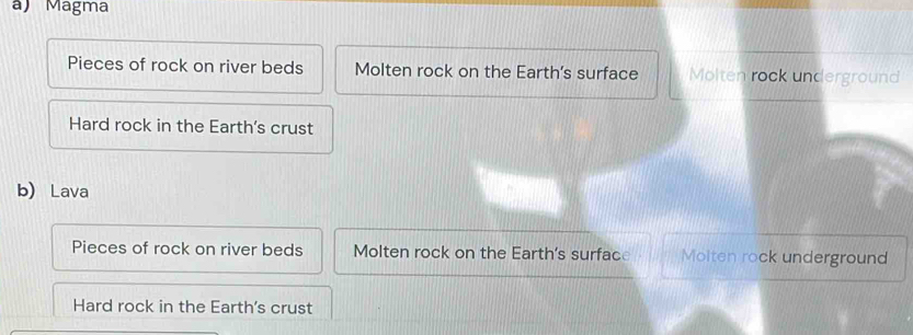 Magma
Pieces of rock on river beds Molten rock on the Earth's surface Molten rock underground
Hard rock in the Earth's crust
b) Lava
Pieces of rock on river beds Molten rock on the Earth's surface Moiten rock underground
Hard rock in the Earth's crust