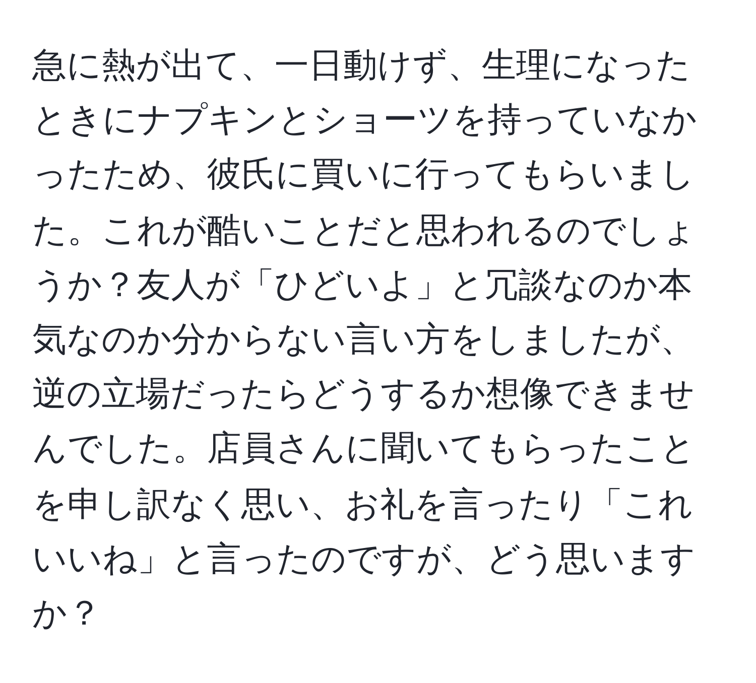 急に熱が出て、一日動けず、生理になったときにナプキンとショーツを持っていなかったため、彼氏に買いに行ってもらいました。これが酷いことだと思われるのでしょうか？友人が「ひどいよ」と冗談なのか本気なのか分からない言い方をしましたが、逆の立場だったらどうするか想像できませんでした。店員さんに聞いてもらったことを申し訳なく思い、お礼を言ったり「これいいね」と言ったのですが、どう思いますか？