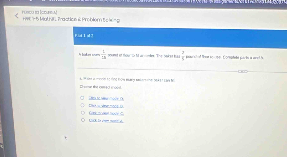 266818c3309a05bd1c77details/a5signments/d1b1ec518014482087 
Period 03 (Colegia) 
HW: 1-5 MathXL Practice & Problem Solving 
Part 1 of 2 
A baker uses  1/15  pound of flour to fill an order. The baker has  2/5  pound of flour to use. Complete parts a and b. 
a, Make a model to find how many orders the baker can fill. 
Choose the correct model. 
Click to view model D. 
Click to view model B. 
Click to view model C. 
Click to view model A.