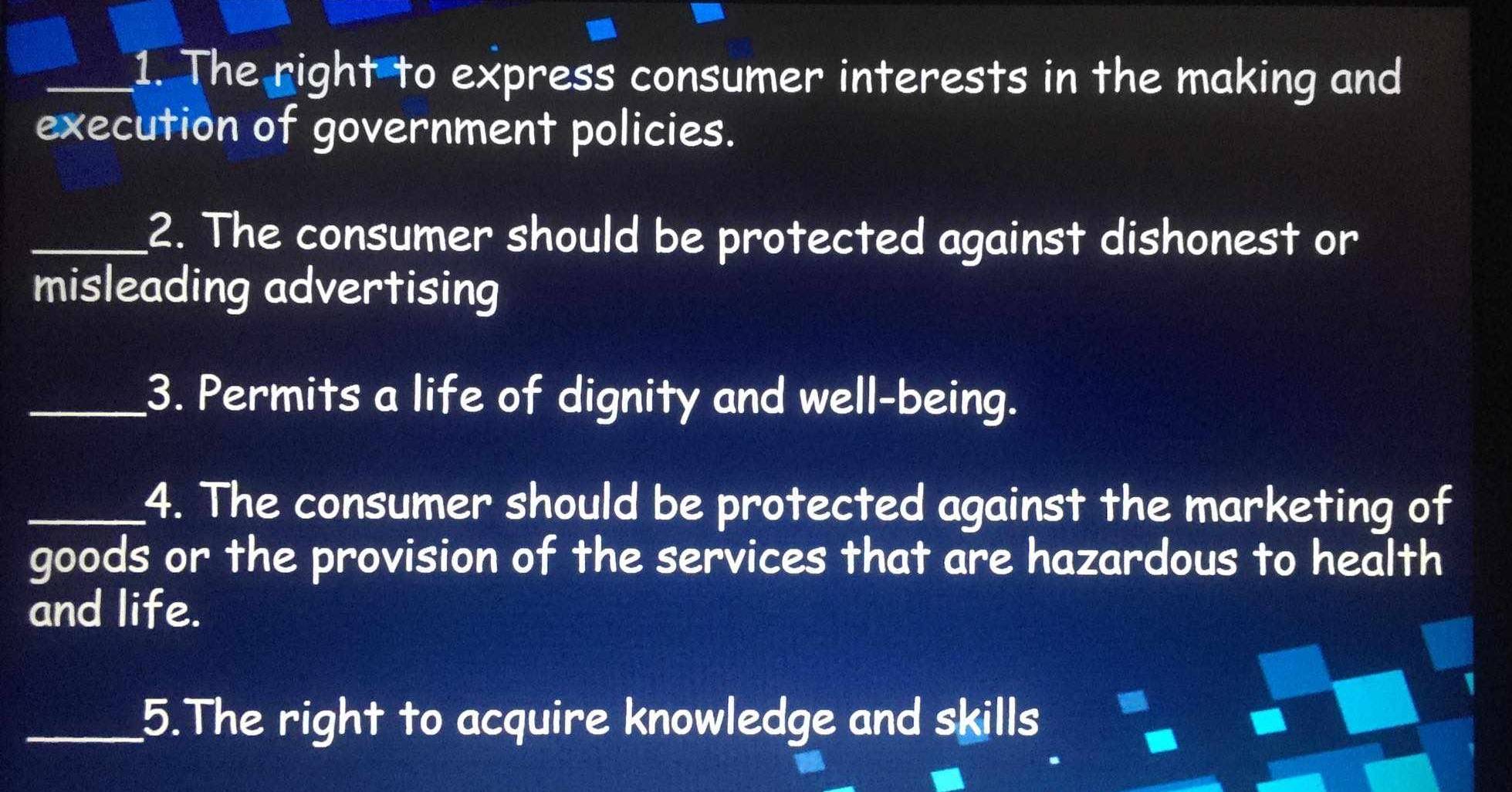 The right to express consumer interests in the making and 
execution of government policies. 
_2. The consumer should be protected against dishonest or 
misleading advertising 
_3. Permits a life of dignity and well-being. 
_4. The consumer should be protected against the marketing of 
goods or the provision of the services that are hazardous to health 
and life. 
_5.The right to acquire knowledge and skills