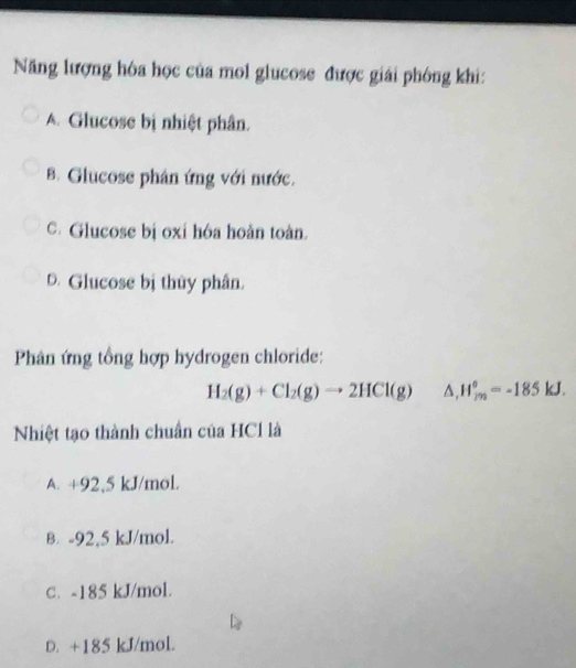 Năng lượng hóa học của mol glucose được giải phông khi:
A. Glucose bị nhiệt phân.
B. Glucose phân ứng với nước.
C. Glucose bị oxí hóa hoàn toàn.
D. Glucose bị thủy phân.
Phân ứng tổng hợp hydrogen chloride:
H_2(g)+Cl_2(g)to 2HCl(g) △ . H_(2m)°=-185kJ. 
Nhiệt tạo thành chuẩn của HCl là
A. +92,5 kJ/mol.
B. -92,5 kJ/mol.
c. ~185 kJ/mol.
D. +185 kJ/mol.