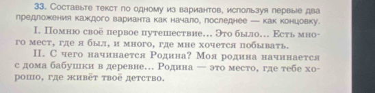 Составыте текст по одному из вариантов, используя первые два 
предложения каждого варианта как начало, последнее — как концовку. 
I. Помню своё первое путешествие. Это было. Εсть мно- 
го мест, где я был, и много, где мне хочется побывать. 
Ⅱ. С чего начинается Родина? Мояродина начинается 
с дома бабушки в деревне.. Родина ← это место, где тебе хо- 
μошо, где живёт твоё детство.