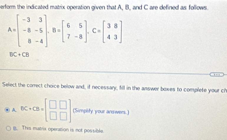 erform the indicated matrix operation given that A, B, and C are defined as follows.
A=beginbmatrix -3&3 -8&-5 8&-4endbmatrix , B=beginbmatrix 6&5 7&-8endbmatrix , C=beginbmatrix 3&8 4&3endbmatrix
BC+CB
Select the correct choice below and, if necessary, fill in the answer boxes to complete your ch
A. BC+CB=beginbmatrix □ &□  □ &□ endbmatrix (Simplify your answers.)
B. This matrix operation is not possible.