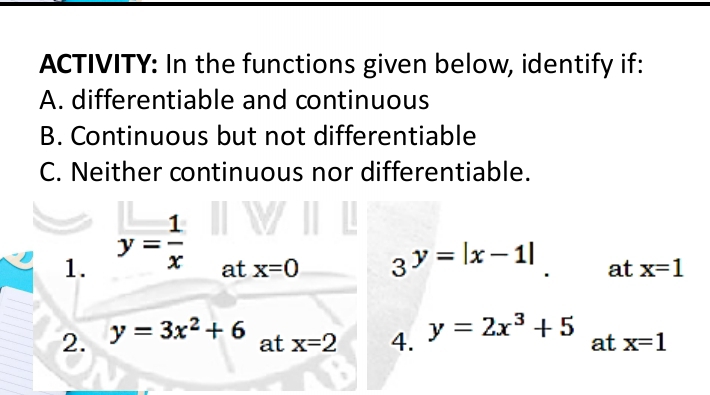 ACTIVITY: In the functions given below, identify if: 
A. differentiable and continuous 
B. Continuous but not differentiable 
C. Neither continuous nor differentiable. 
1. y= 1/x 
at x=0 3^(y=|x-1|). at x=1
2. y=3x^2+6 at x=2 4. y=2x^3+5 at x=1