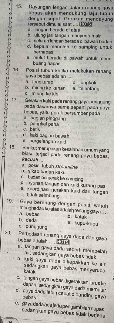 Dayungan lengan dalam renang gaya
bebas akan mendukung laju tubuh
dengan cepat. Gerakan mendayung
tersebut dimulai saat .... HOTS
a. lengan berada di atas
b. ujung jari tangan menyentuh air
c. seluruh lengan berada di bawah badan
d. kepala menoleh ke samping untuk
bernapas
e. mulut berada di bawah untuk mem-
buang napas
16. Posisi tubuh ketika melakukan renang
gaya bebas adalah ....
a. tengkurap d. jongkok
b. miring ke kanan e. telentang
c. miring ke kiri
17. Gerakan kaki pada renang gaya punggung
pada dasarnya sama seperti pada gaya
bebas, yaitu gerak bersumber pada ....
a. bagian pinggang
b. pangkal paha
c. betis
d. kaki bagian bawah
e. pergelangan kaki
18. Berikut merupakan kesalahan umum yang
biasa terjadi pada renang gaya bebas,
kecuali ....
a. posisi tubuh streamline
b. sikap badan kaku
c. badan bergerak ke samping
d. ayunan tangan dan kaki kurang pas
e. koordinasi gerakan kaki dan tangan
tidak seimbang
19. Gaya berenang dengan posisi wajah
menghadap ke atas adalah renang gaya . . ..
a.bebas d. katak
b. dada e. kupu-kupu
c. punggung
20. Perbedaan renang gaya dada dan gaya
bebas adalah .... HOTS
a. tangan gaya dada seperti membelah
air, sedangkan gaya bebas tidak
b. kaki gaya dada dikepakkan ke air,
sedangkan gaya bebas menyerupai
katak
c. tangan gaya bebas digerakkan lurus ke
depan, sedangkan gaya dada memutar
d. gaya dada lebih cepat dibanding gaya
bebas
e. gaya dada ada jeda pengambilan napas,
sedangkan gaya bebas tidak berjeda