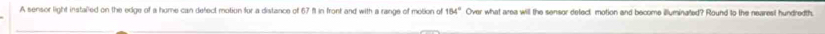 A sensor light instaled on the edge of a home can defect motion for a distance of 67 fl in front and with a range of motion of 154° Over what area will the sensor defect motion and become illuminated? Round to the nearest hundredth.