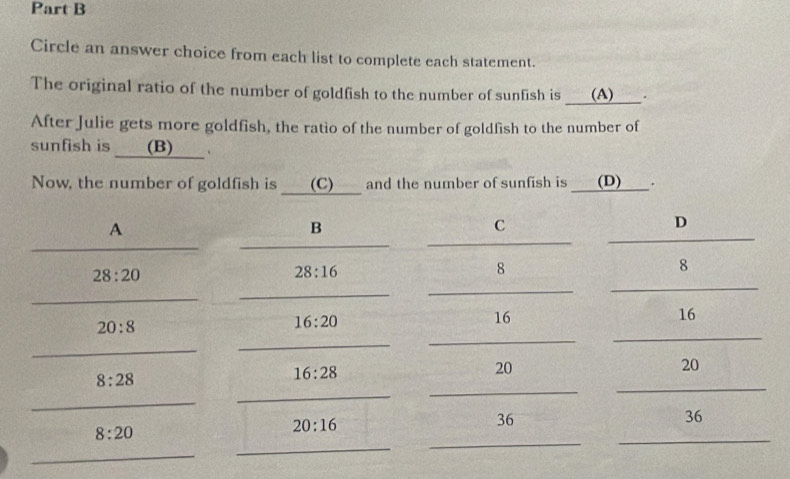 Circle an answer choice from each list to complete each statement.
The original ratio of the number of goldfish to the number of sunfish is (A) .
After Julie gets more goldfish, the ratio of the number of goldfish to the number of
sunfish is (B) ___.
Now, the number of goldfish is (C) and the number of sunfish is (D) .
A
B
C
D
_
_
_
_
28:20
28:16
8
8
_
_
_
_
_
16
20:8
16:20
16
_
_
_
_
_
20
8:28
16:28
20
_
_
_
_
_
36
8:20
_
20:16
36
_
_
_