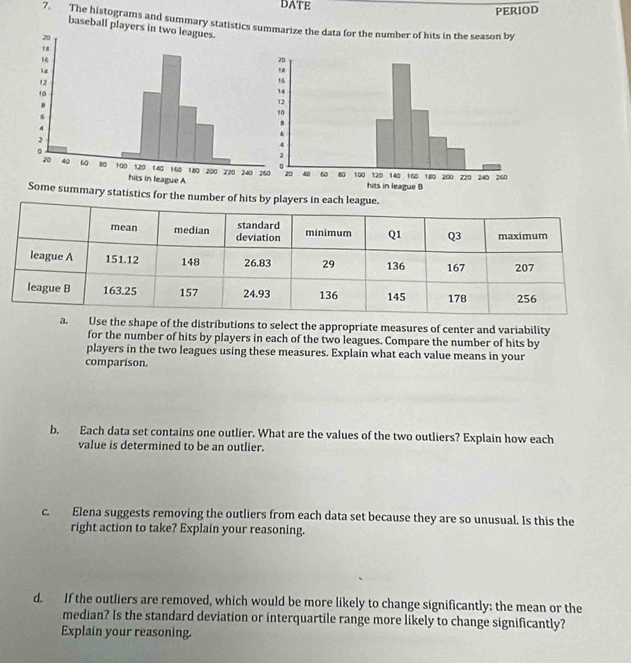 DATE 
PERIOD 
7. The histograms and summary statistics suarize the data for the number of hits in the season by 
baseball players 
ome summary statistics for the number of hits by players in each league. 
a. Use the shape of the distributions to select the appropriate measures of center and variability 
for the number of hits by players in each of the two leagues. Compare the number of hits by 
players in the two leagues using these measures. Explain what each value means in your 
comparison. 
b. Each data set contains one outlier. What are the values of the two outliers? Explain how each 
value is determined to be an outlier. 
c. Elena suggests removing the outliers from each data set because they are so unusual. Is this the 
right action to take? Explain your reasoning. 
d. If the outliers are removed, which would be more likely to change significantly: the mean or the 
median? Is the standard deviation or interquartile range more likely to change significantly? 
Explain your reasoning.