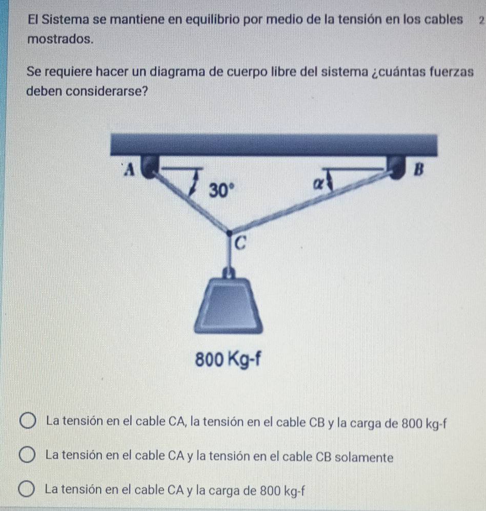 El Sistema se mantiene en equilibrio por medio de la tensión en los cables 2
mostrados.
Se requiere hacer un diagrama de cuerpo libre del sistema ¿cuántas fuerzas
deben considerarse?
La tensión en el cable CA, la tensión en el cable CB y la carga de 800 kg-f
La tensión en el cable CA y la tensión en el cable CB solamente
La tensión en el cable CA y la carga de 800 kg-f