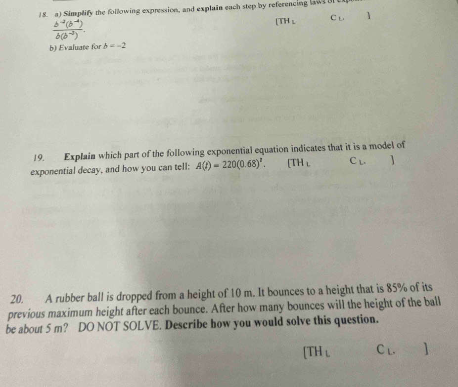 Simplify the following expression, and explain each step by referencing laws of ex
 (b^(-2)(b^(-4)))/b(b^(-3)) .
[TH_L C_L. ]
b) Evaluate for b=-2
19. Explain which part of the following exponential equation indicates that it is a model of 
exponential decay, and how you can tell: A(t)=220(0.68)^t. [TH_L C_L. ] 
20. A rubber ball is dropped from a height of 10 m. It bounces to a height that is 85% of its 
previous maximum height after each bounce. After how many bounces will the height of the ball 
be about 5 m? DO NOT SOLVE. Describe how you would solve this question.
[TH_L C_L. 1