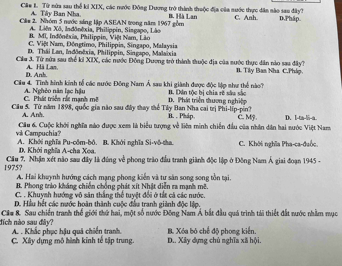 Từ nửa sau thế kỉ XIX, các nước Đông Dương trở thành thuộc địa của nước thực dân nào sau đây?
A. Tây Ban Nha. B. Hà Lan C. Anh. D.Pháp.
Câu 2. Nhóm 5 nước sáng lập ASEAN trong năm 1967 gồm
A. Liên Xô, Inđônêxia, Philippin, Singapo, Lào
B. Mĩ, Inđônêxia, Philippin, Việt Nam, Lào
C. Việt Nam, Đôngtimo, Philippin, Singapo, Malaysia
D. Thái Lan, Inđônêxia, Philippin, Singapo, Malaixia
Câu 3. Từ nửa sau thế ki XIX, các nước Đông Dương trở thành thuộc địa của nước thực dân nào sau đây?
A. Hà Lan. B. Tây Ban Nha C.Pháp.
D. Anh.
Câu 4. Tình hình kinh tế các nước Đông Nam Á sau khi giành được độc lập như thế nào?
A. Nghèo nàn lạc hậu B. Dân tộc bị chia rẽ sâu sắc
C. Phát triển rất mạnh mẽ D. Phát triển thương nghiệp
Câu 5. Từ năm 1898, quốc gia nào sau đây thay thế Tây Ban Nha cai trị Phi-líp-pỉn?
A. Anh. B. . Pháp. C. Mỹ. D. I-ta-li-a.
Câu 6. Cuộc khởi nghĩa nào được xem là biểu tượng về liên minh chiến đấu của nhân dân hai nước Việt Nam
và Campuchia?
A. Khởi nghĩa Pu-côm-bô. B. Khởi nghĩa Si-vô-tha. C. Khởi nghĩa Pha-ca-đuốc.
D. Khởi nghĩa A-cha Xoa.
Câu 7. Nhận xét nào sau đây là đúng về phong trào đấu tranh giành độc lập ở Đông Nam Á giai đoạn 1945 -
1975?
A. Hai khuynh hướng cách mạng phong kiến và tư sản song song tồn tại.
B. Phong trào kháng chiến chống phát xít Nhật diễn ra mạnh mẽ.
C. . Khuynh hướng vô sản thắng thế tuyệt đối ở tất cả các nước.
D. Hầu hết các nước hoàn thành cuộc đấu tranh giành độc lập.
Câu 8. Sau chiến tranh thế giới thứ hai, một số nước Đông Nam Á bắt đầu quá trình tái thiết đất nước nhằm mục
đích nào sau đây?
A. . Khắc phục hậu quả chiến tranh. B. Xóa bỏ chế độ phong kiến.
C. Xây dựng mô hình kinh tế tập trung.  D.. Xây dựng chủ nghĩa xã hội.