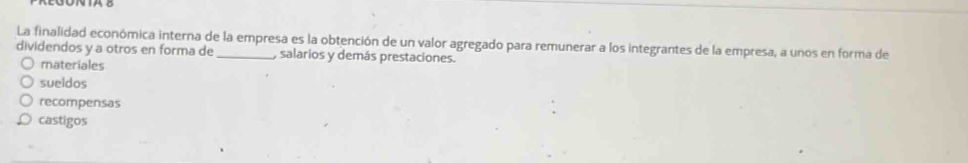 La finalidad económica interna de la empresa es la obtención de un valor agregado para remunerar a los integrantes de la empresa, a unos en forma de
dividendos y a otros en forma de _, salarios y demás prestaciones.
materiales
sueldos
recompensas
castigos