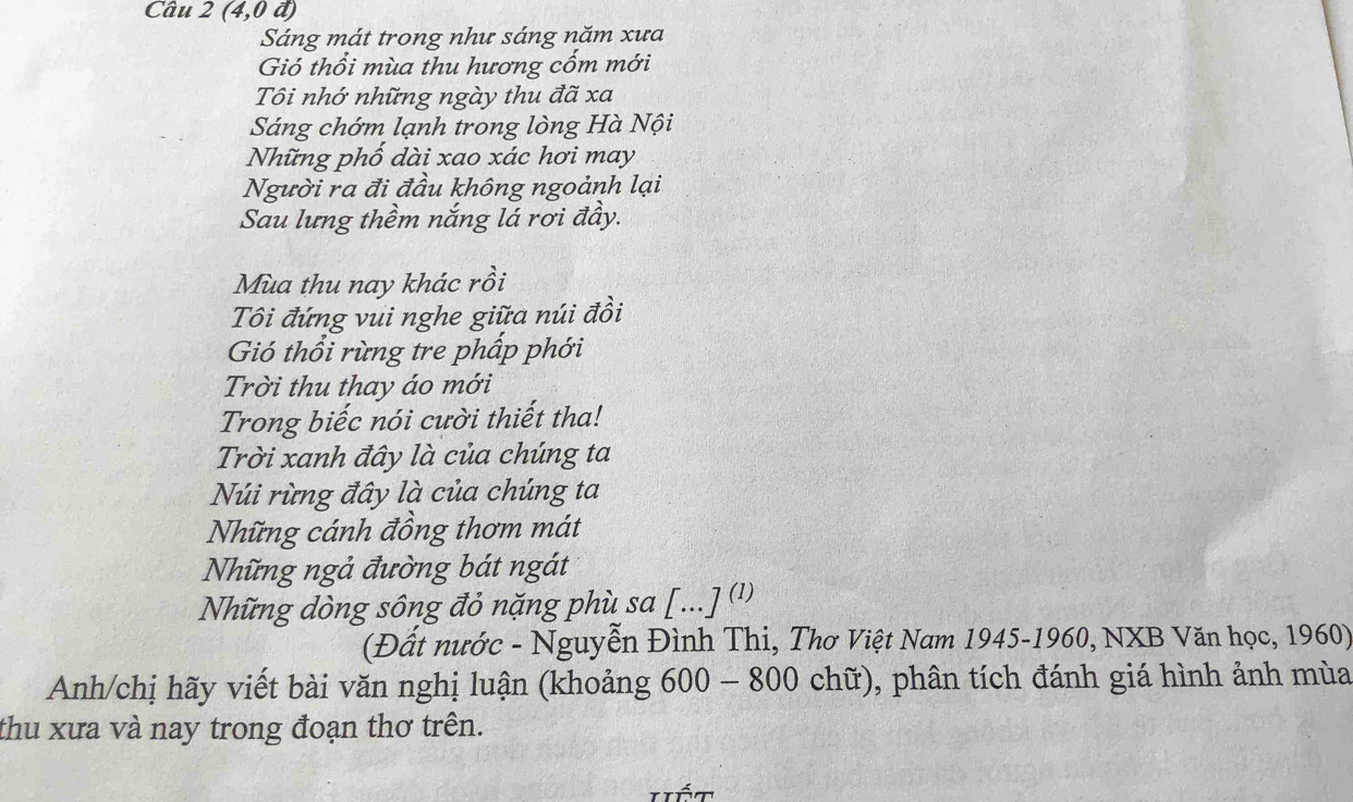 Câu 2(4,0d)
Sáng mát trong như sáng năm xưa 
Gió thổi mùa thu hương cốm mới 
Tôi nhớ những ngày thu đã xa 
Sáng chớm lạnh trong lòng Hà Nội 
Những phố dài xao xác hơi may 
Người ra đi đầu không ngoảnh lại 
Sau lưng thềm nắng lá rơi đầy. 
Mùa thu nay khác rồi 
Tôi đứng vui nghe giữa núi đồi 
Gió thổi rừng tre phấp phới 
Trời thu thay áo mới 
Trong biếc nói cười thiết tha! 
Trời xanh đây là của chúng ta 
Núi rừng đây là của chúng ta 
Những cánh đồng thơm mát 
Những ngả đường bát ngát 
Những dòng sông đỏ nặng phù sa [...] (') 
(Đất nước - Nguyễn Đình Thi, Thơ Việt Nam 1945-1960, NXB Văn học, 1960) 
Anh/chị hãy viết bài văn nghị luận (khoảng 600 - 800 chữ), phân tích đánh giá hình ảnh mùa 
thu xưa và nay trong đoạn thơ trên.