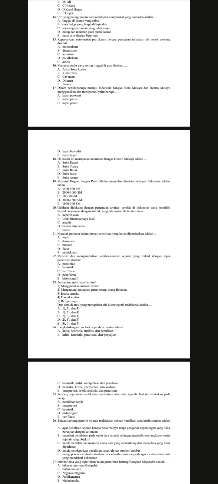D. D.Karel Hegen
E. E.Hoger
14. Ciri yang paling umum dari kehidupan masyarakat yang nomaden adalah....
A enenhip yaa berpindan pindah
E. mata pencaharian betermak
15. Kepercayaan masyarakat pra aksara berupa pemujaan terhadap roh nenek moyang
A. monoteisme
B. dinamisme
C. animism
D. polytheisme
E. atheis
16. Manusia purba yang sering tinggal di gua, disebut…
A. Abris Sous Roche
B. Kubur batu
C. Caveman
D. Dolmen
E. Prasasti
17. Dalam perjalanannya menuju Indonesia bangsa Proto Melayu dan Deutro Melayu
menggunakan alat transportasi yaitu berupa ....
B. kapal pinisi
C. kapal pakur
D. kapal bercadik
E. kapal layer
18. Di bawah ini merupakan keturunan bangsa Deutro Melayu adalah ...
A. Suku Dayak
B. Suku Toraja
S: Suku Rak
E. Suku Asmat
19. Menurut Hogen, bangsa Proto Melayumenyebar disekitar wilayah Indonesia sekitar
A. 1500-500 SM
E 788951990 sM
D. 3000-1500 SM
E. 1000-300 SM
20. Gelderm didukung dengan penemuan artefak- artefak di Indonesia yang memiliki
banyak kesamaan dengan artefak yang ditemukan di daratan Asia
A. kepercayaan
B. letak ditemukannya fosil
areía dan nama
21. Masalan pertama dalam proses penelitian yang harus dipersiapkan adalah ...
B. dokumen
C. metode
D. fakta
22. Mencari dan mengumpulkan sumber-sumber sejarah yang terkait dengan topik
A. penelitian
B. heuristik
C. verifikasi
D. penafsiran
E. historiografi
23. Perhatikan informasi berikut!
1) Menggunakan metode ilmiah.
2) Mengagung-agungkan peran orang-orang Belanda
3) Istana sentris
5) Religi magis
Dari data di atas, yang merupakan ciri historiografi tradisional adalah ..
A. 1), 2), dan 3)
B. 1), 2), dan 4
D. 2), 3), dan 5
E. 3), 4), dan 5
24. Langkah-langkah metode sejarah berurutan adalah
A. kntik, heuristik, analisis, dan penulisan
B. kritik, heuristik, penulisan, dan penyajian
C. heuristik, kritik, interpretasi, dan penulisan
D. heunstik, kritik, interpretasi, dan analisis
E. interpretasi, kritik, analisis, dan penulisan
25. Seorang sejarawan melakukan penafsiran atas data sejarah. Hal ini dilakukan pada
tahap....
A hailibn jopik
E. verifikasi
26. Tujuan seorang peneliti sejarah melakukan sebuah verifikasi atau kritik sumber adalah
A. agar penulisan sejarah berada pada realnya tanpa pengaruh kepentingan yang tidak
B. memberi penafsiran pada suatu data sejarah sehingga menjadi satu rangkaian cerita
sejarah yang objektif
C. untuk memilah dan memilih mana data yang mendukung dan mana data yang tidak
diperlukan
D. untuk mendapatkan penelitian yang relevan sumber-sumber
yang mendekati kebenanbsahan data sebuah sumber sejarah agar mendapatkan data
7. Surhikayal Jajaraja Kajaban dalam penelitian tentang Kerajaan Majapahit adalah .
B. Sutanussalatin
C. Negarakertagama
D. Panjikenanga
E. Mahabaratha