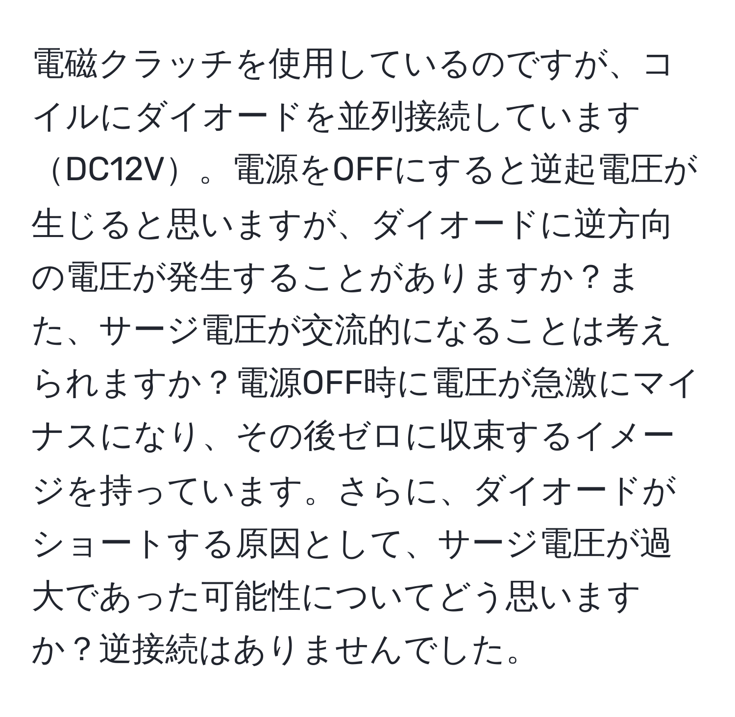 電磁クラッチを使用しているのですが、コイルにダイオードを並列接続していますDC12V。電源をOFFにすると逆起電圧が生じると思いますが、ダイオードに逆方向の電圧が発生することがありますか？また、サージ電圧が交流的になることは考えられますか？電源OFF時に電圧が急激にマイナスになり、その後ゼロに収束するイメージを持っています。さらに、ダイオードがショートする原因として、サージ電圧が過大であった可能性についてどう思いますか？逆接続はありませんでした。