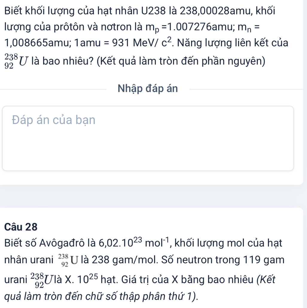 Biết khối lượng của hạt nhân U238 là 238,00028amu, khối 
lượng của prôtôn và nơtron là m_p=1.007276amu;. m_n=
1,008665amu; 1amu=931MeV/c^2. Năng lượng liên kết của
_(92)^(238)U là bao nhiêu? (Kết quả làm tròn đến phần nguyên) 
Nhập đáp án 
Đáp án của bạn 
Câu 28 
Biết số Avôgađrô là 6,02.10^(23)mol^(-1) , khối lượng mol của hạt 
nhân urani beginarrayr 238 92endarray U là 238 gam/mol. Số neutron trong 119 gam 
urani _(92)^(238)U là X. 10^(25)ha ht. Giá trị của X băng bao nhiêu (Kết 
quả làm tròn đến chữ số thập phân thứ 1).