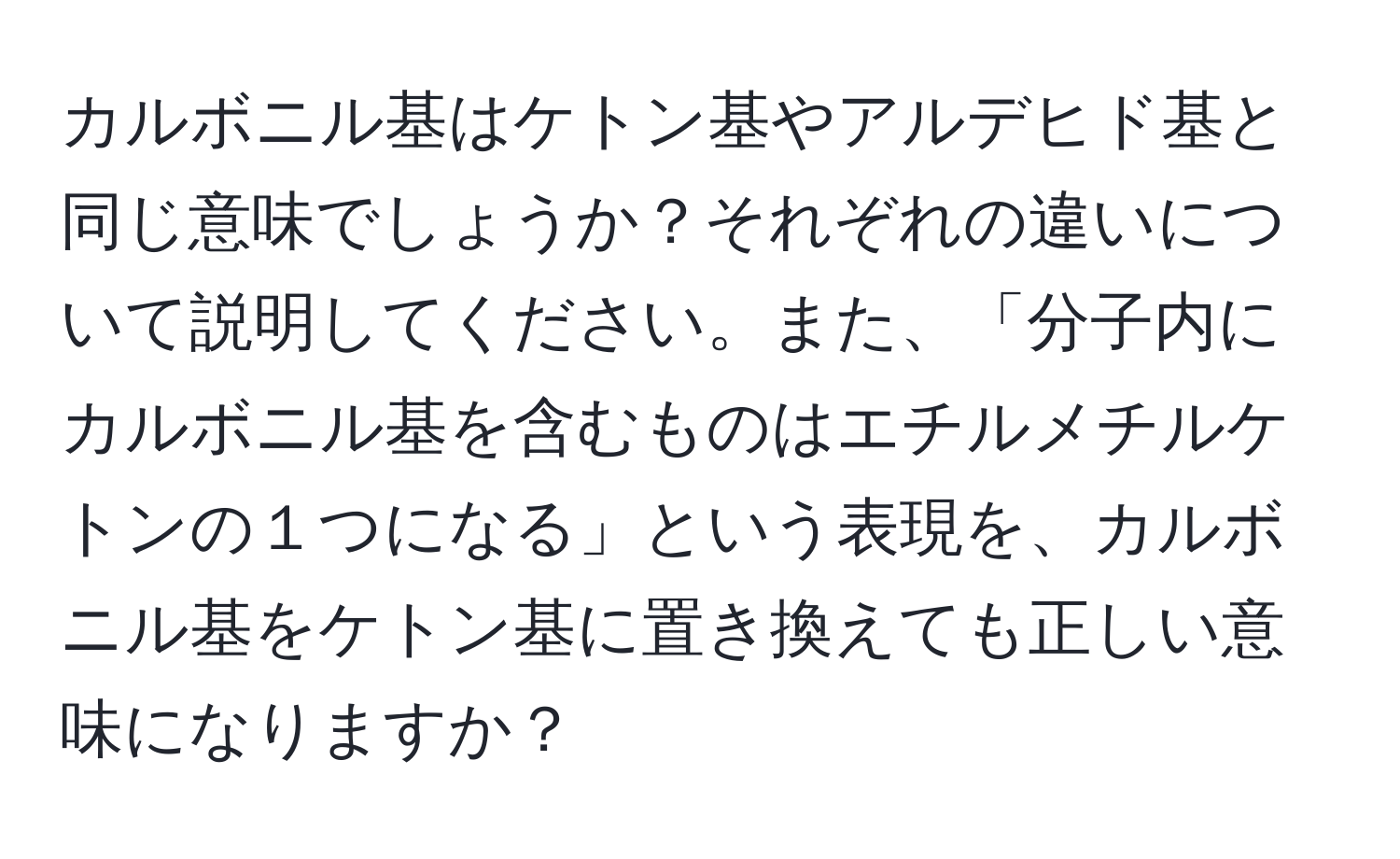 カルボニル基はケトン基やアルデヒド基と同じ意味でしょうか？それぞれの違いについて説明してください。また、「分子内にカルボニル基を含むものはエチルメチルケトンの１つになる」という表現を、カルボニル基をケトン基に置き換えても正しい意味になりますか？