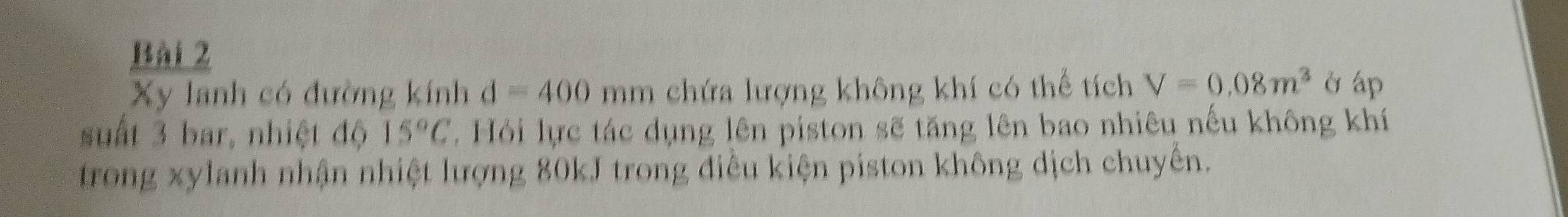 Xy lanh có đường kính d=400 mm chứa lượng không khí có thể tích V=0.08m^3 ở áp 
suất 3 bar, nhiệt độ 15°C. Hỏi lực tác dụng lên piston sẽ tăng lên bao nhiêu nếu không khí 
trong xylanh nhận nhiệt lượng 80kJ trong điều kiện piston không dịch chuyền.