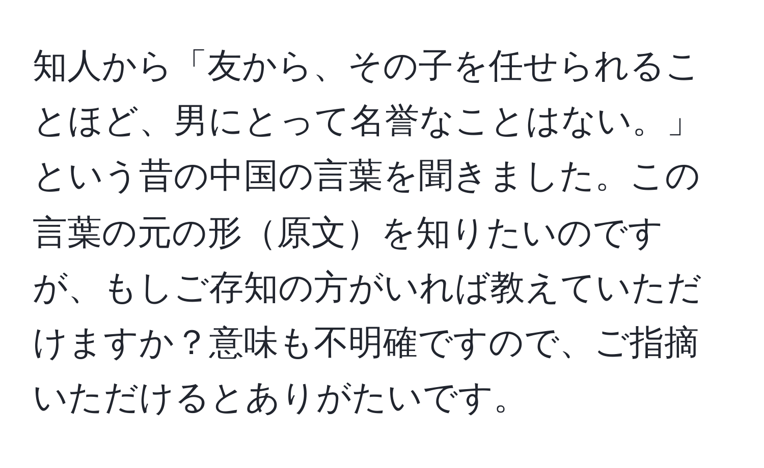 知人から「友から、その子を任せられることほど、男にとって名誉なことはない。」という昔の中国の言葉を聞きました。この言葉の元の形原文を知りたいのですが、もしご存知の方がいれば教えていただけますか？意味も不明確ですので、ご指摘いただけるとありがたいです。