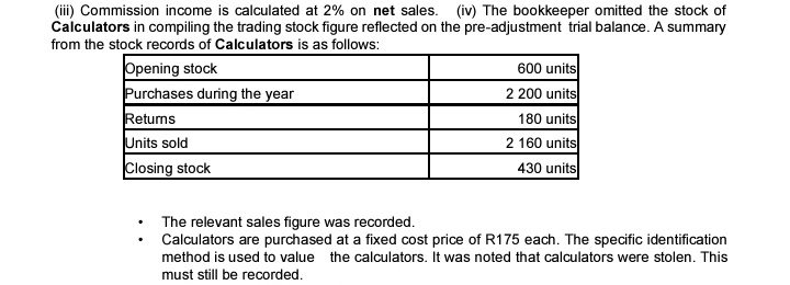 (iii) Commission income is calculated at 2% on net sales. (iv) The bookkeeper omitted the stock of 
Calculators in compiling the trading stock figure reflected on the pre-adjustment trial balance. A summary 
from the stock records of Calculators is as follows: 
The relevant sales figure was recorded. 
Calculators are purchased at a fixed cost price of R175 each. The specific identification 
method is used to value the calculators. It was noted that calculators were stolen. This 
must still be recorded.