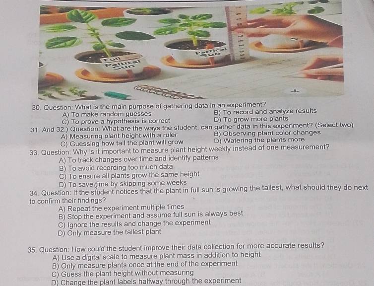 A) To make random guesses B) To record and analyze results
C) To prove a hypothesis is correct D) To grow more plants
31. And 32.) Question: What are the ways the student, can gather data in this experiment? (Select two)
A) Measuring plant height with a ruler B) Observing plant color changes
C) Guessing how tall the plant will grow D) Watering the plants more
33. Question: Why is it important to measure plant height weekly instead of one measurement?
A) To track changes over time and identify patterns
B) To avoid recording too much data
C) To ensure all plants grow the same height
D) To save time by skipping some weeks
34. Question: If the student notices that the plant in full sun is growing the tallest, what should they do next
to confirm their findings?
A) Repeat the experiment multiple times
B) Stop the experiment and assume full sun is always best
C) Ignore the results and change the experiment
D) Only measure the tallest plant
35. Question: How could the student improve their data collection for more accurate results?
A) Use a digital scale to measure plant mass in addition to height
B) Only measure plants once at the end of the experiment
C) Guess the plant height without measuring
D) Change the plant labels halfway through the experiment