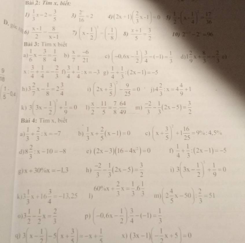 Tìm x, biết:
1)  1/3 x-2= 3/5  3)  2^x/16 =2 4) (2x+1)( 2/3 x-1)=0 5)  1/2 -(x- 1/4 )^2= 17/36 
D. gọc Na 6)  (x-1)/2 = 8/x-1 
7) (x- 1/2 )^3=(- 1/8 ) 8)  (x+1)/5 = 3/2  10) 2^(n-3)-2^n=96
Bài 3: Tìm x biết
a)  1/6 x- 3/8 = 1/4  b)  x/7 = (-6)/21  c) (-0.6x- 1/2 ). 3/4 -(-1)= 1/3  d) 1 2/9 x+ 8/3 =- 2/3 c)
 9/18  X  3/4 + 1/4 =- 2/3  ∩  3/4 + 1/4 :x=-3 g)  1/4 + 1/3 :(2x-1)=-5
 1/5 -0.4 h ) 3 2/7 x- 1/8 =2 3/4  i) (2x+ 3/5 )^2- 9/25 =0 j) 4 2/3 :x=4 4/9 +1
k ) 3(3x- 1/2 )^3+ 1/9 =0 D  x/2 - 11/5 = 7/8 ·  64/49  m)  (-2)/3 - 1/3 (2x-5)= 3/2 
Bài 4: Tim x. biết
a)  1/3 + 2/3 :x=-7 b )  1/3 x+ 2/5 (x-1)=0 c ) (x+ 3/5 )^2+1 16/25 =9% :4.5%
d 8 2/3 :x-10=-8 c ) (2x-3)(16-4x^2)=0 f)  1/4 + 1/3 :(2x-1)=-5
g) x+30% x=-1.3 h )  (-2)/3 - 1/3 (2x-5)= 3/2  i ) 3(3x- 1/2 )^3+ 1/9 =0
k 3 1/3 x+16 3/4 =-13.25 1) 60% x+ 2/3 x= 1/3 .6 1/3  m (2 4/5 x-50): 2/3 =51
0 3 1/2 - 1/2 x= 2/3  p) (-0.6x- 1/2 ). 3/4 -(-1)= 1/3 
q) 3(x- 1/2 )-5(x+ 3/5 )=-x+ 1/5  x ) (3x-1)(- 1/2 x+5)=0