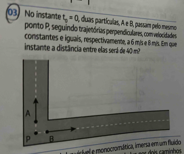 No instante t_0=0 , duas partículas, A e B, passam pelo mesmo
ponto P, seguindo trajetórias perpendiculares, com velocidades
constantes e iguais, respectivamente, a 6 m/s e 8 m/s. Em que
instante a distância entre elas será de 40 m?
A
P B
visível e monocromática, imersa em um fluido