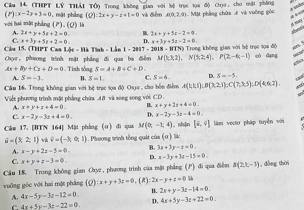 (THPT Lý THÁI TÓ) Trong không gian với hệ trục tọa độ Oxyz, cho mặt phăng 3
e under
(P): x-2y+3=0 , mặt phẳng (Q): 2x+y-z+1=0 và điểm A(0;2;0).  Mặt phẳng chứa A và vuông góc
(e e-co
với hai mặt phẳng (P), (Q) là
It may
A. 2x+y+5z+2=0. B. 2x+y+5z-2=0.
athenti
C. x+3y+5z+2=0. D. x+3y+5z-2=0.
Câu 15. (THPT Can Lộc - Hà Tĩnh - Lần 1-2017-2 2018 - BTN) Trong không gian với hệ trục tọa độ sers. S
Oxyz， phương trình mặt phẳng đi qua ba điểm M(1;3;2),N(5;2;4),P(2;-6;-1) có dạng secur
actics
Ax+By+Cz+D=0. Tính tổng S=A+B+C+D.
D. S=-5.
A. S=-3. B. S=1. C. S=6. caut
Câu 16. Trong không gian với hệ trục tọa độ Oxyz , cho bốn điểm A(1;1;1);B(3;2;1);C(7;3;5);D(4;6;2). lenti
and
Viết phương trình mặt phẳng chứa AB và song song với CD .
A. x+y+z+4=0.
B. x+y+2z+4=0.
C. x-2y-3z+4=0.
D. x-2y-3z-4=0.
Câu 17. [BTN 164] Mặt phẳng (α) đi qua M(0;-1;4) , nhận [vector u,vector v] làm vectơ pháp tuyến với e
vector u=(3;2;1) và vector v=(-3;0;1). Phương trình tổng quát của (α) là:
A. x-y+2z-5=0.
B. 3x+3y-z=0.
C. x+y+z-3=0.
D. x-3y+3z-15=0.
Câu 18. Trong không gian Oxyz, phương trình của mặt phẳng (P) đi qua điểm B(2;1;-3) , đồng thời
vuông góc với hai mặt phẳng (Q): x+y+3z=0 , (R): 2x-y+z=0 là
B. 2x+y-3z-14=0.
A. 4x-5y-3z-12=0.
D. 4x+5y-3z+22=0.
C. 4x+5y-3z-22=0.