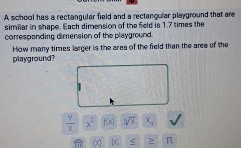 A school has a rectangular field and a rectangular playground that are
similar in shape. Each dimension of the field is 1.7 times the
corresponding dimension of the playground.
How many times larger is the area of the field than the area of the
playground?
 Y/X x^2f(x) sqrt[n](x) X_n
π